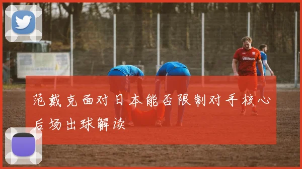 范戴克面对日本能否限制对手核心后场出球解读